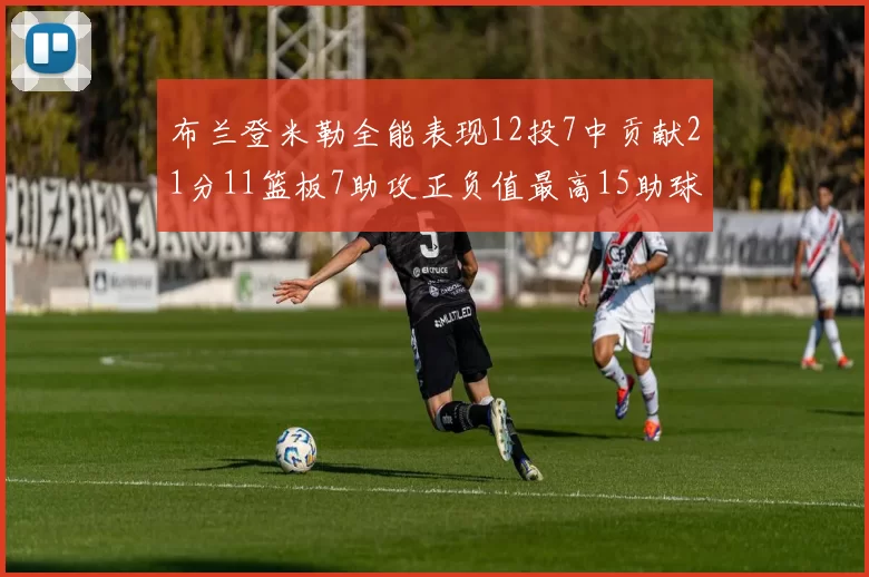 布兰登米勒全能表现12投7中贡献21分11篮板7助攻正负值最高15助球队获胜