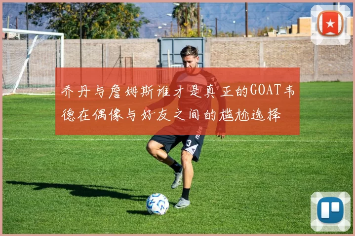 乔丹与詹姆斯谁才是真正的GOAT韦德在偶像与好友之间的尴尬选择