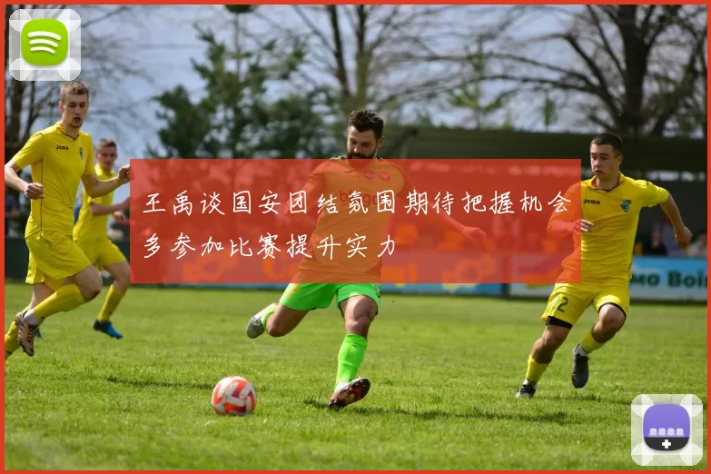 王禹谈国安团结氛围期待把握机会多参加比赛提升实力