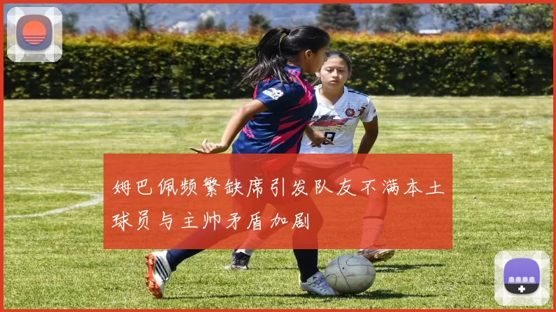 姆巴佩频繁缺席引发队友不满本土球员与主帅矛盾加剧