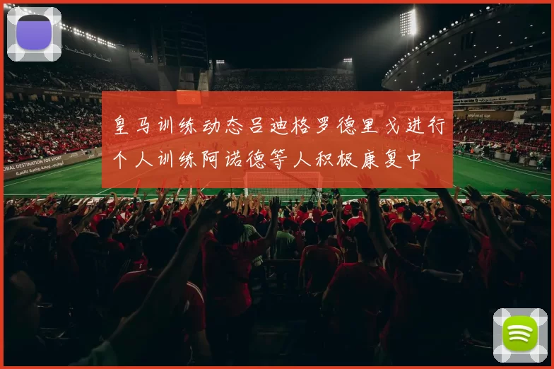 皇马训练动态吕迪格罗德里戈进行个人训练阿诺德等人积极康复中