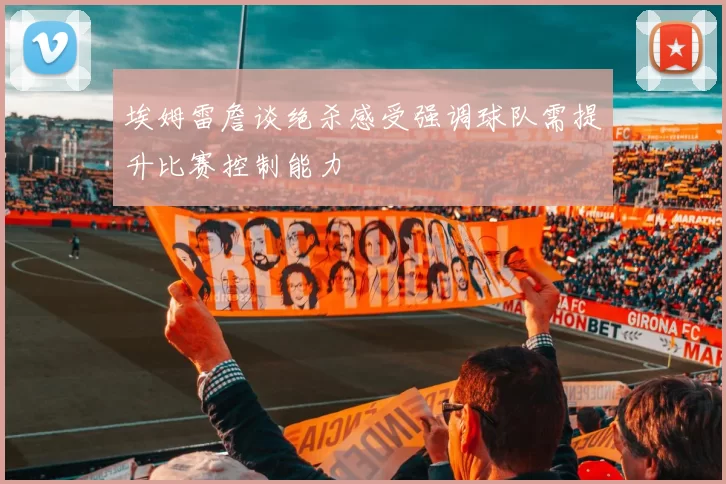 埃姆雷詹谈绝杀感受强调球队需提升比赛控制能力