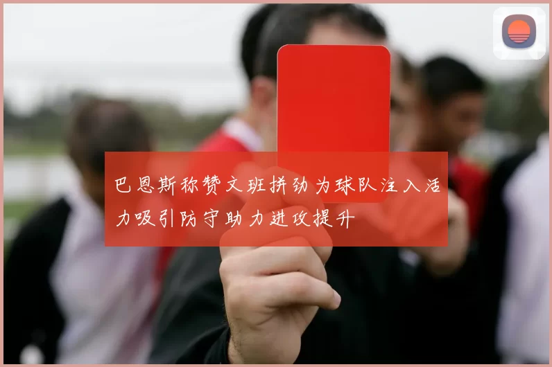 巴恩斯称赞文班拼劲为球队注入活力吸引防守助力进攻提升