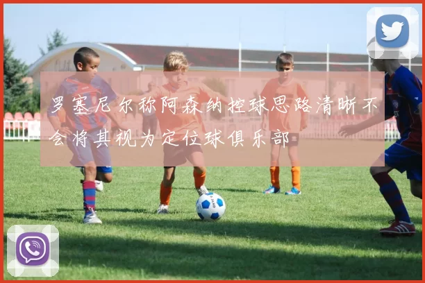 罗塞尼尔称阿森纳控球思路清晰不会将其视为定位球俱乐部