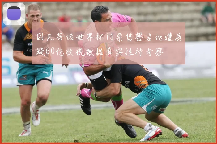 因凡蒂诺世界杯门票售罄言论遭质疑60亿收视数据真实性待考察