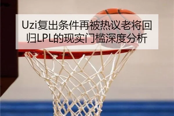 Uzi复出条件再被热议老将回归LPL的现实门槛深度分析